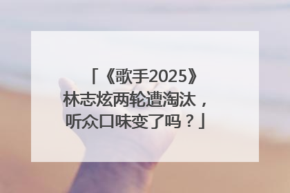 《歌手2025》林志炫两轮遭淘汰，听众口味变了吗？