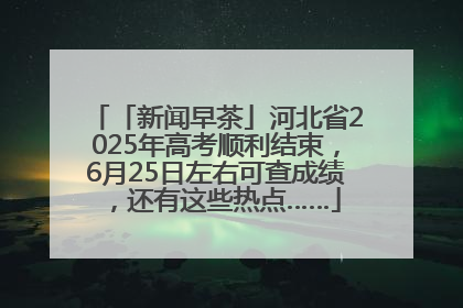 「新闻早茶」河北省2025年高考顺利结束，6月25日左右可查成绩，还有这些热点……