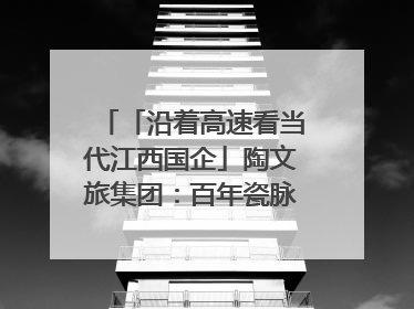 「沿着高速看当代江西国企」陶文旅集团：百年瓷脉焕新彩 文旅融合谱华章