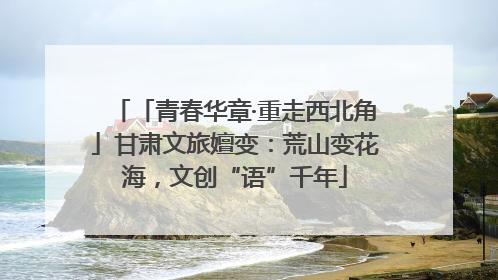 「青春华章·重走西北角」甘肃文旅嬗变：荒山变花海，文创“语”千年