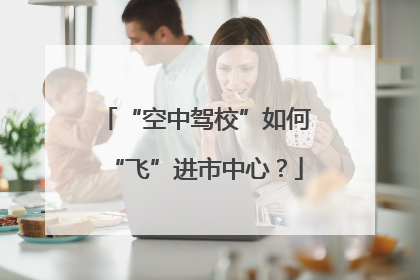 “空中驾校”如何“飞”进市中心？