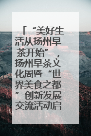 “美好生活从扬州早茶开始”，扬州早茶文化周暨“世界美食之都”创新发展交流活动启幕