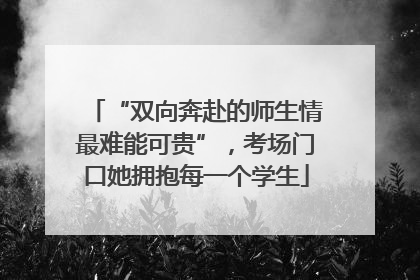 “双向奔赴的师生情最难能可贵”，考场门口她拥抱每一个学生