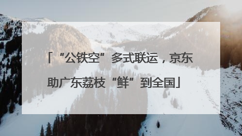 “公铁空”多式联运，京东助广东荔枝“鲜”到全国
