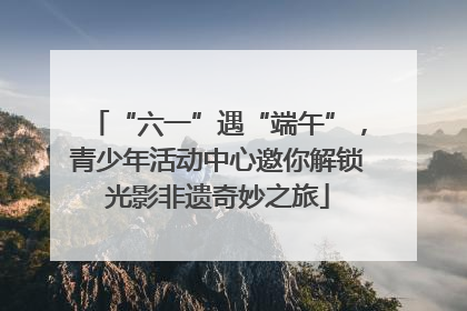 “六一”遇“端午”，青少年活动中心邀你解锁光影非遗奇妙之旅