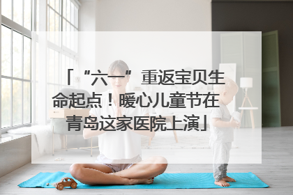 “六一”重返宝贝生命起点！暖心儿童节在青岛这家医院上演