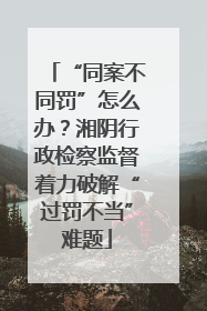 “同案不同罚”怎么办？湘阴行政检察监督着力破解“过罚不当”难题