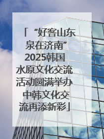 “好客山东 泉在济南”2025韩国水原文化交流活动圆满举办 中韩文化交流再添新彩