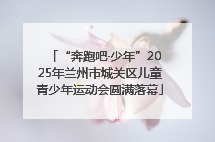 “奔跑吧·少年”2025年兰州市城关区儿童青少年运动会圆满落幕