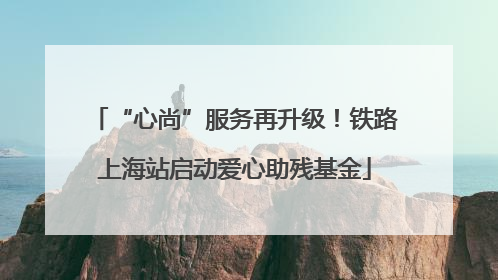 “心尚”服务再升级！铁路上海站启动爱心助残基金