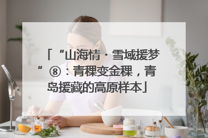 “山海情・雪域援梦”⑧：青稞变金稞，青岛援藏的高原样本