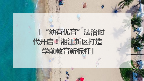 “幼有优育”法治时代开启！湘江新区打造学前教育新标杆