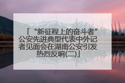“新征程上的奋斗者”公安先进典型代表中外记者见面会在湖南公安引发热烈反响(二)