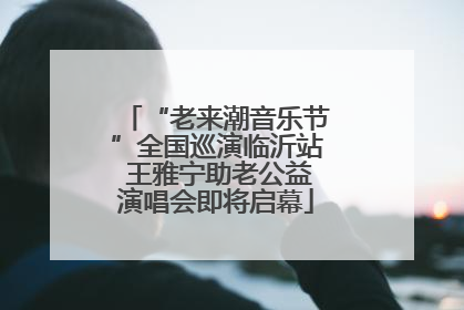 “老来潮音乐节”全国巡演临沂站 王雅宁助老公益演唱会即将启幕
