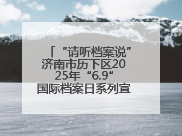 “请听档案说”济南市历下区2025年“6.9”国际档案日系列宣传活动启动