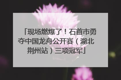现场燃爆了！石首市勇夺中国龙舟公开赛（湖北荆州站）三项冠军