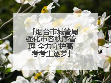 烟台市城管局强化市容秩序管理 全力守护高考考生逐梦