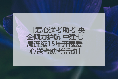 爱心送考助考 央企倾力护航 中建七局连续15年开展爱心送考助考活动