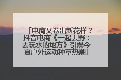 电商又卷出新花样？抖音电商《一起去野：去玩水的地方》引爆今夏户外运动种草热潮