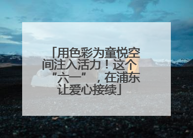 用色彩为童悦空间注入活力！这个“六一”，在浦东让爱心接续