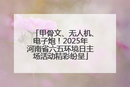 甲骨文、无人机、电子炮！2025年河南省六五环境日主场活动精彩纷呈