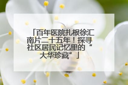 百年医院扎根徐汇南片二十五年！探寻社区居民记忆里的“大华珍藏”
