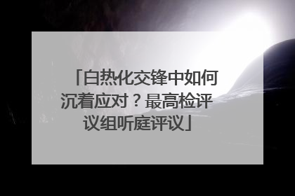 白热化交锋中如何沉着应对？最高检评议组听庭评议