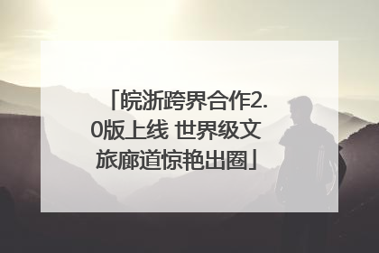 皖浙跨界合作2.0版上线 世界级文旅廊道惊艳出圈