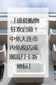 盛夏购物狂欢启幕！中免大连市内免税店成潮流打卡新地标