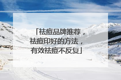 祛痘品牌推荐，祛痘印好的方法，有效祛痘不反复