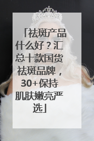 祛斑产品什么好？汇总十款国货祛斑品牌，30+保持肌肤嫩亮严选