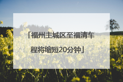 福州主城区至福清车程将缩短20分钟