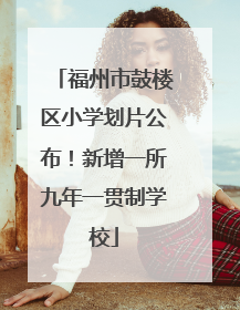 福州市鼓楼区小学划片公布！新增一所九年一贯制学校