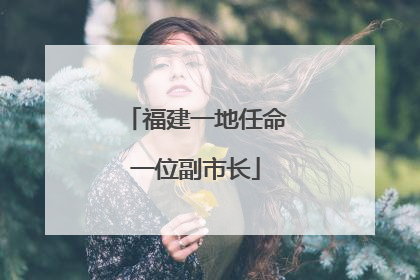 福建一地任命一位副市长