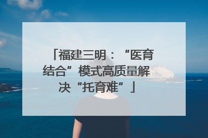 福建三明：“医育结合”模式高质量解决“托育难”