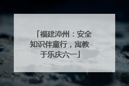 福建漳州：安全知识伴童行，寓教于乐庆六一