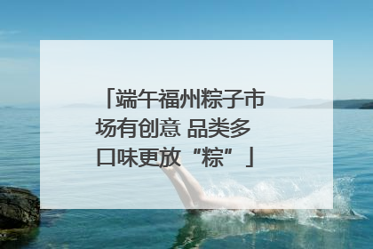 端午福州粽子市场有创意 品类多口味更放“粽”