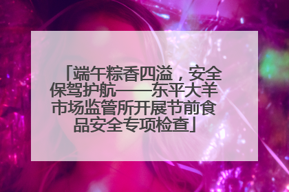 端午粽香四溢，安全保驾护航——东平大羊市场监管所开展节前食品安全专项检查
