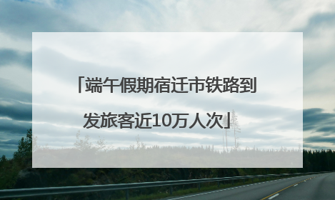 端午假期宿迁市铁路到发旅客近10万人次