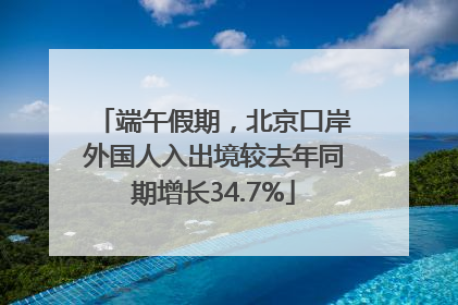 端午假期，北京口岸外国人入出境较去年同期增长34.7%