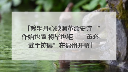 翰墨丹心映照革命史诗 “作始也简 将毕也钜——董必武手迹展”在福州开幕