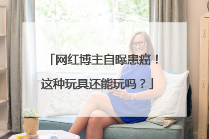 网红博主自曝患癌！这种玩具还能玩吗？