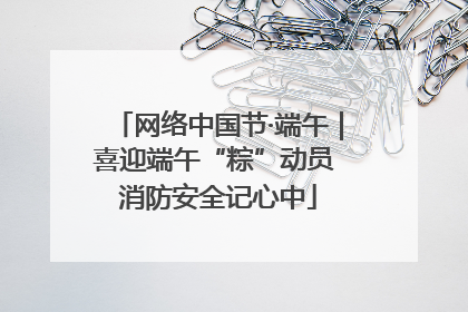 网络中国节·端午｜喜迎端午“粽”动员 消防安全记心中