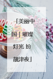 美丽中国｜璀璨灯光 扮靓津夜