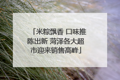 米粽飘香 口味推陈出新 菏泽各大超市迎来销售高峰