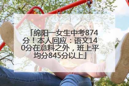 绵阳一女生中考874分！本人回应：语文140分在意料之外，班上平均分845分以上