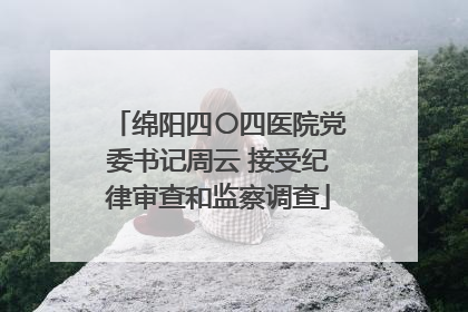 绵阳四〇四医院党委书记周云 接受纪律审查和监察调查