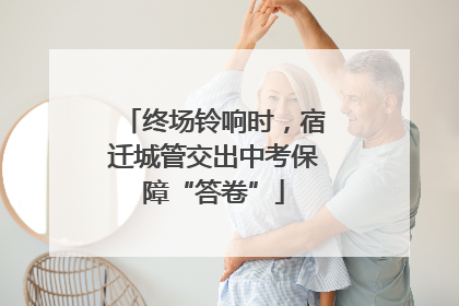 终场铃响时，宿迁城管交出中考保障“答卷”