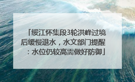 绥江怀集段3轮洪峰过境后缓慢退水，水文部门提醒：水位仍较高需做好防御
