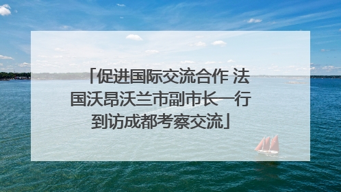 促进国际交流合作 法国沃昂沃兰市副市长一行到访成都考察交流